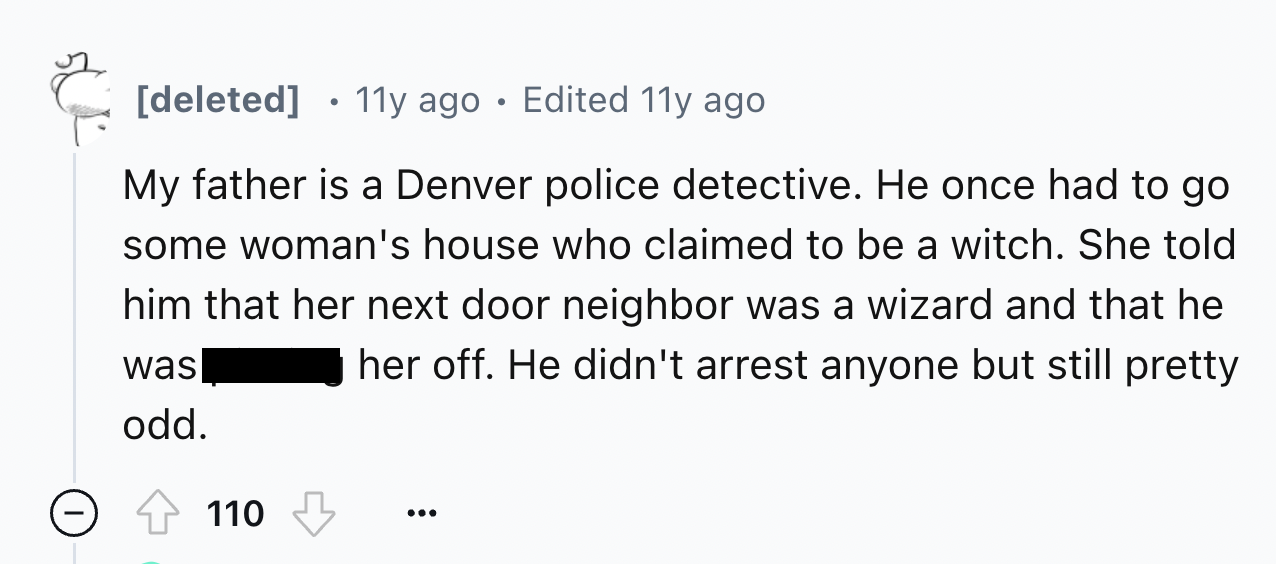 number - deleted 11y ago Edited 11y ago My father is a Denver police detective. He once had to go some woman's house who claimed to be a witch. She told him that her next door neighbor was a wizard and that he her off. He didn't arrest anyone but still pr